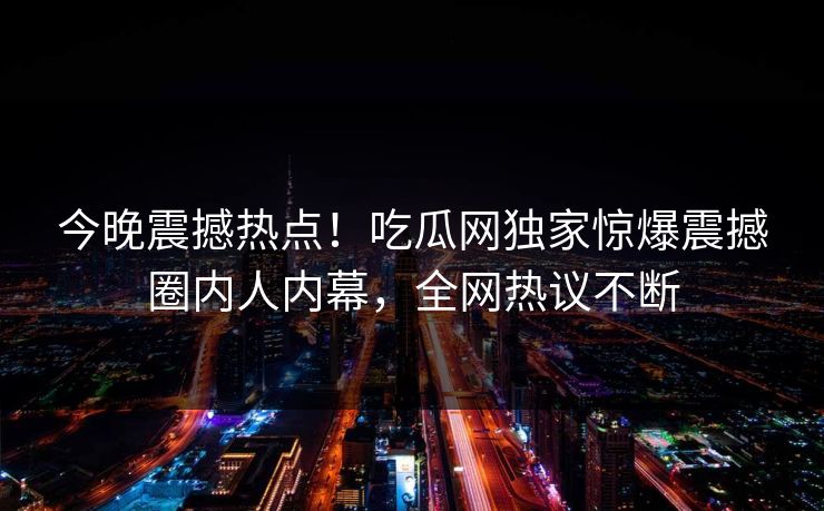 今晚震撼热点!吃瓜网独家惊爆震撼圈内人内幕,全网热议不断