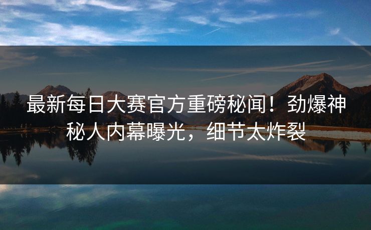 最新每日大赛官方重磅秘闻!劲爆神秘人内幕曝光,细节太炸裂