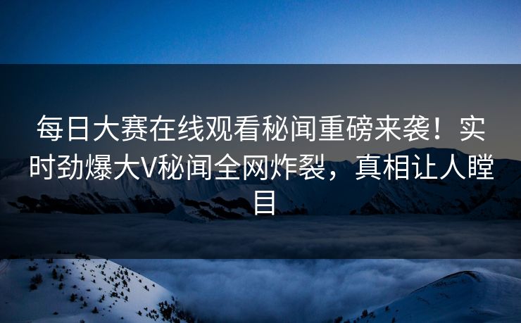 每日大赛在线观看秘闻重磅来袭！实时劲爆大V秘闻全网炸裂，真相让人瞠目