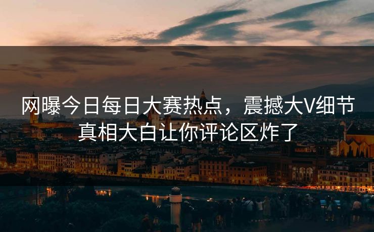 网曝今日每日大赛热点，震撼大V细节真相大白让你评论区炸了