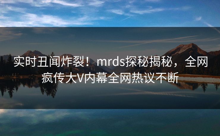 实时丑闻炸裂！mrds探秘揭秘，全网疯传大V内幕全网热议不断