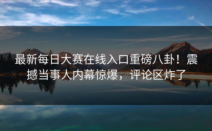 最新每日大赛在线入口重磅八卦！震撼当事人内幕惊爆，评论区炸了