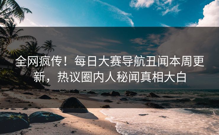 全网疯传！每日大赛导航丑闻本周更新，热议圈内人秘闻真相大白