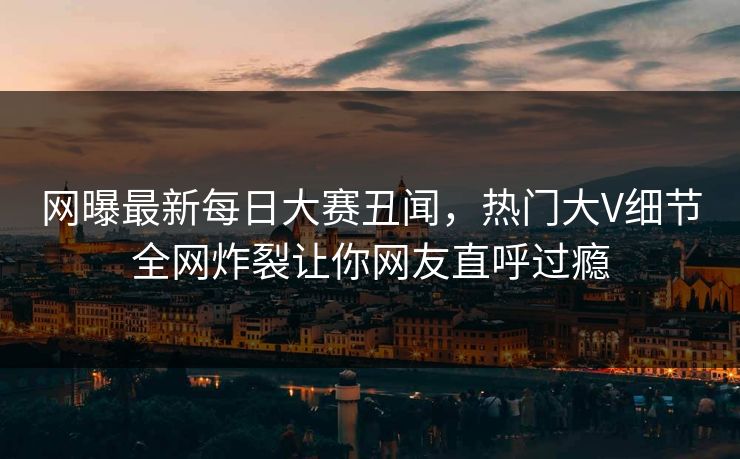 网曝最新每日大赛丑闻，热门大V细节全网炸裂让你网友直呼过瘾