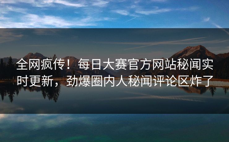 全网疯传！每日大赛官方网站秘闻实时更新，劲爆圈内人秘闻评论区炸了