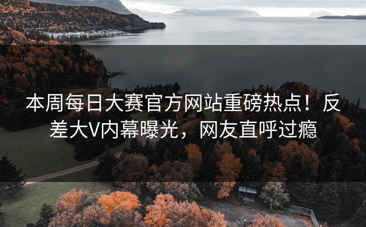 本周每日大赛官方网站重磅热点！反差大V内幕曝光，网友直呼过瘾