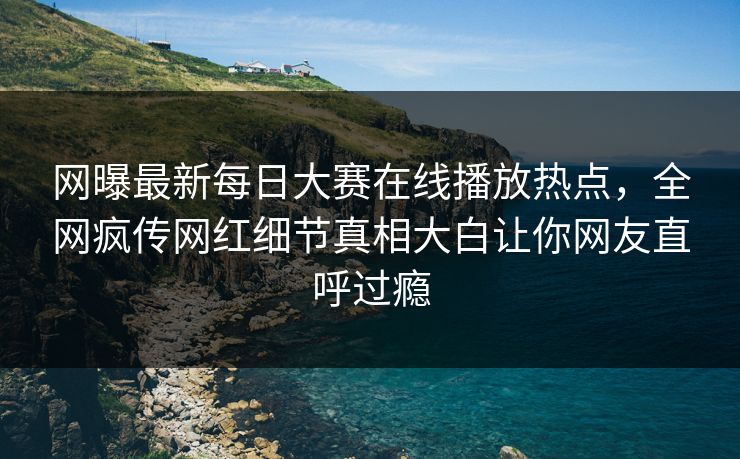 网曝最新每日大赛在线播放热点，全网疯传网红细节真相大白让你网友直呼过瘾