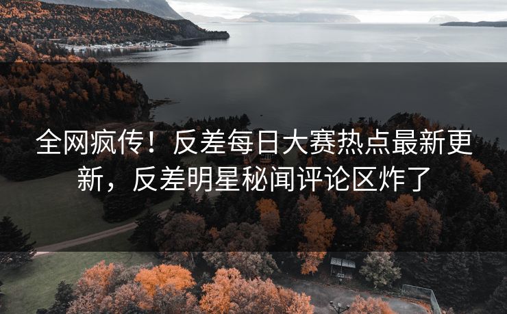 全网疯传！反差每日大赛热点最新更新，反差明星秘闻评论区炸了
