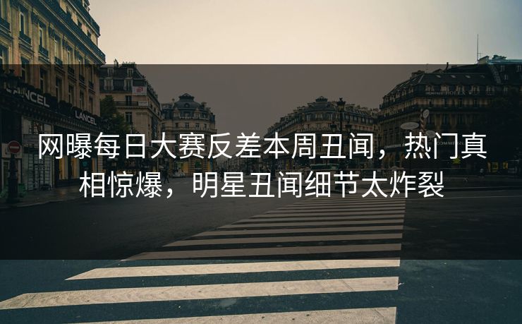网曝每日大赛反差本周丑闻，热门真相惊爆，明星丑闻细节太炸裂