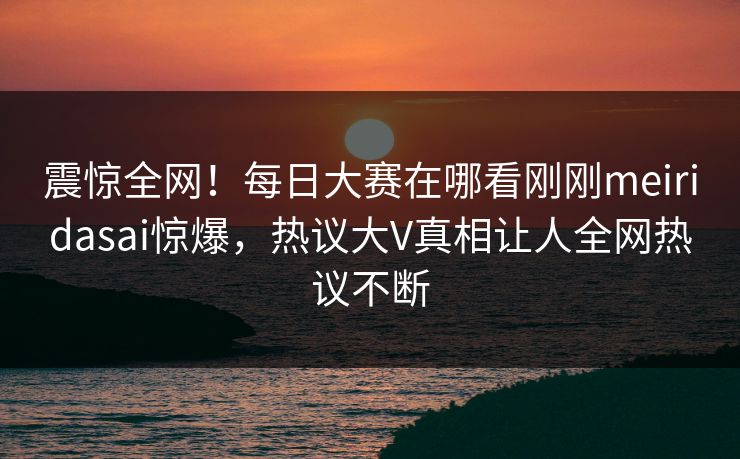 震惊全网！每日大赛在哪看刚刚meiridasai惊爆，热议大V真相让人全网热议不断