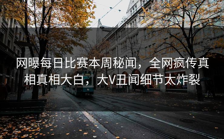 网曝每日比赛本周秘闻，全网疯传真相真相大白，大V丑闻细节太炸裂
