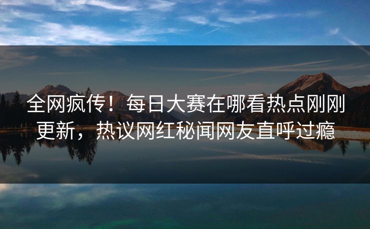 全网疯传！每日大赛在哪看热点刚刚更新，热议网红秘闻网友直呼过瘾