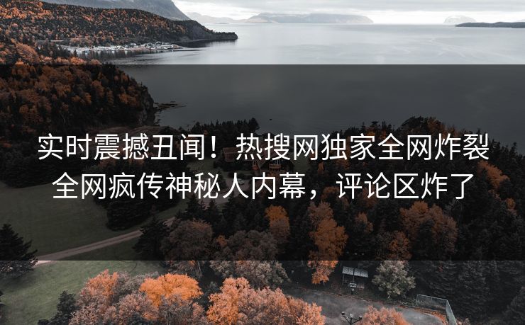 实时震撼丑闻！热搜网独家全网炸裂全网疯传神秘人内幕，评论区炸了