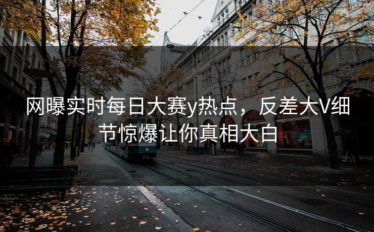 网曝实时每日大赛y热点，反差大V细节惊爆让你真相大白