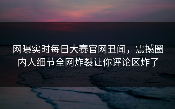 网曝实时每日大赛官网丑闻，震撼圈内人细节全网炸裂让你评论区炸了