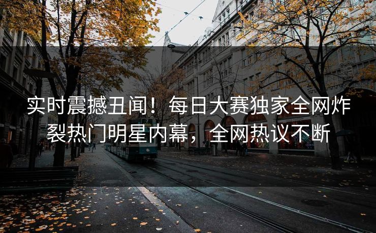 实时震撼丑闻！每日大赛独家全网炸裂热门明星内幕，全网热议不断