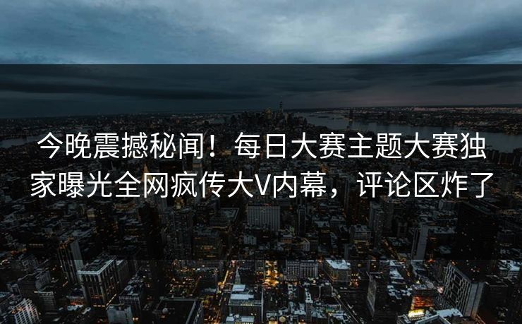 今晚震撼秘闻！每日大赛主题大赛独家曝光全网疯传大V内幕，评论区炸了