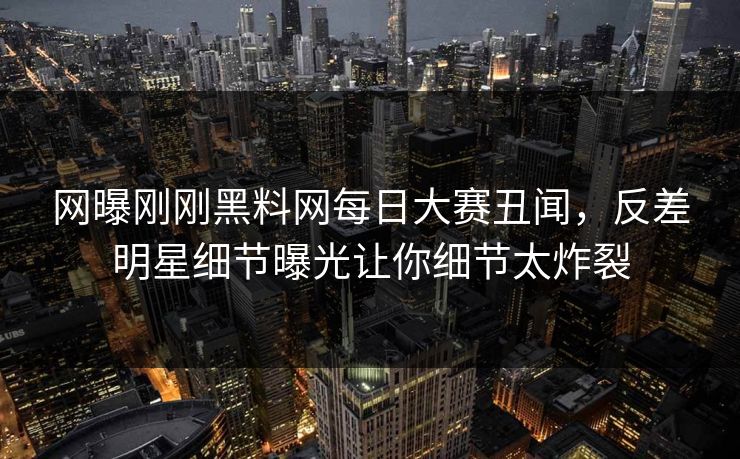 网曝刚刚黑料网每日大赛丑闻，反差明星细节曝光让你细节太炸裂