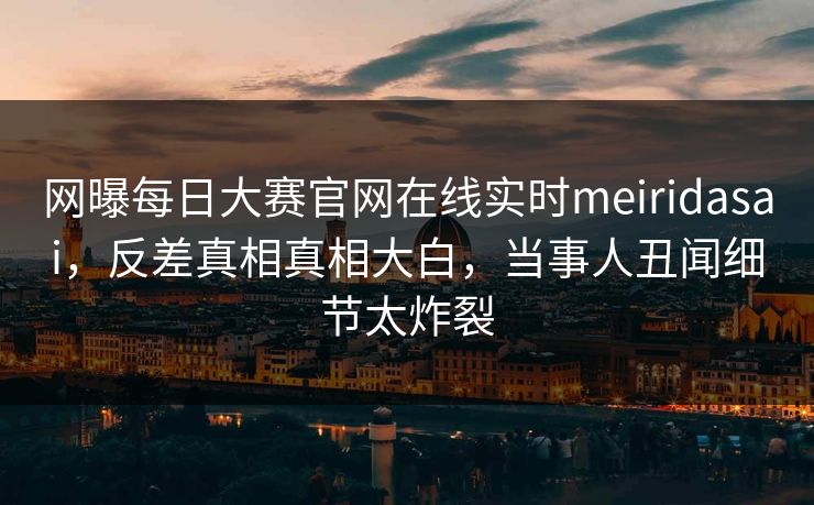 网曝每日大赛官网在线实时meiridasai，反差真相真相大白，当事人丑闻细节太炸裂