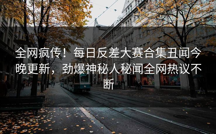 全网疯传！每日反差大赛合集丑闻今晚更新，劲爆神秘人秘闻全网热议不断