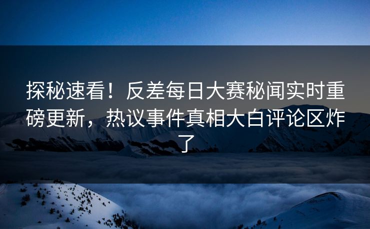探秘速看！反差每日大赛秘闻实时重磅更新，热议事件真相大白评论区炸了