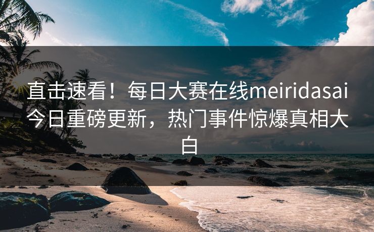 直击速看！每日大赛在线meiridasai今日重磅更新，热门事件惊爆真相大白