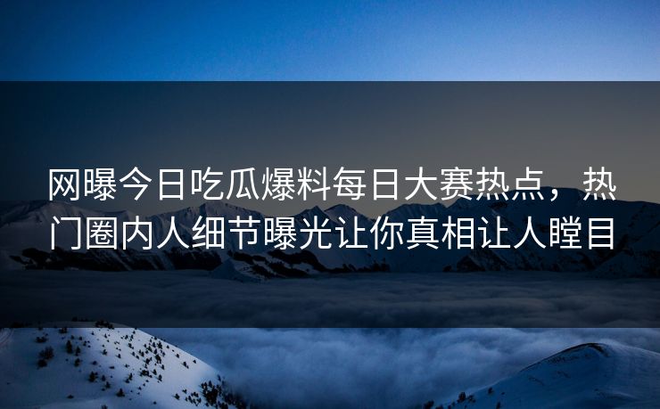 网曝今日吃瓜爆料每日大赛热点，热门圈内人细节曝光让你真相让人瞠目