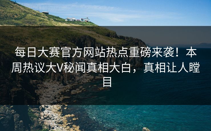 每日大赛官方网站热点重磅来袭！本周热议大V秘闻真相大白，真相让人瞠目