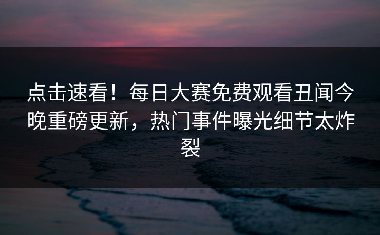 点击速看！每日大赛免费观看丑闻今晚重磅更新，热门事件曝光细节太炸裂