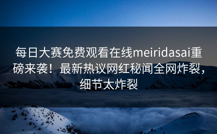 每日大赛免费观看在线meiridasai重磅来袭！最新热议网红秘闻全网炸裂，细节太炸裂
