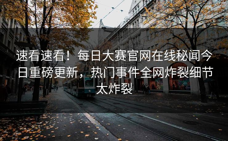 速看速看！每日大赛官网在线秘闻今日重磅更新，热门事件全网炸裂细节太炸裂