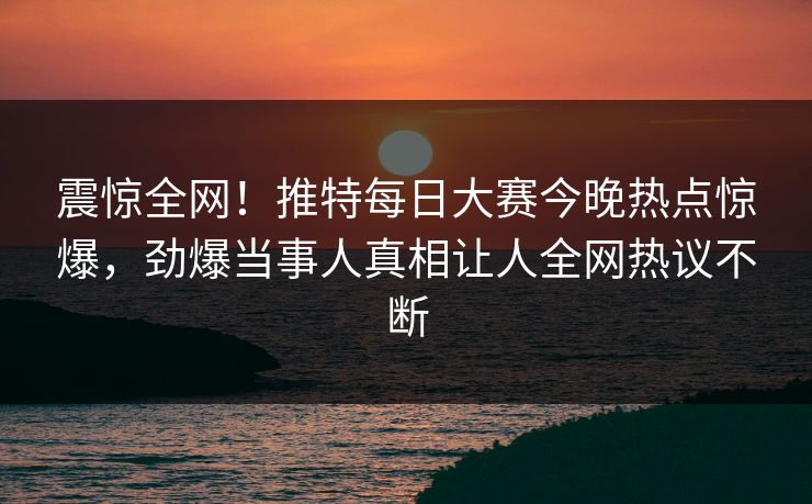 震惊全网！推特每日大赛今晚热点惊爆，劲爆当事人真相让人全网热议不断
