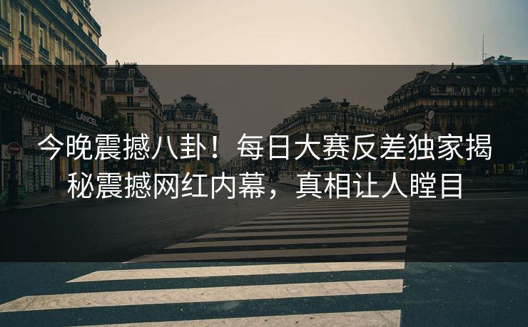 今晚震撼八卦！每日大赛反差独家揭秘震撼网红内幕，真相让人瞠目
