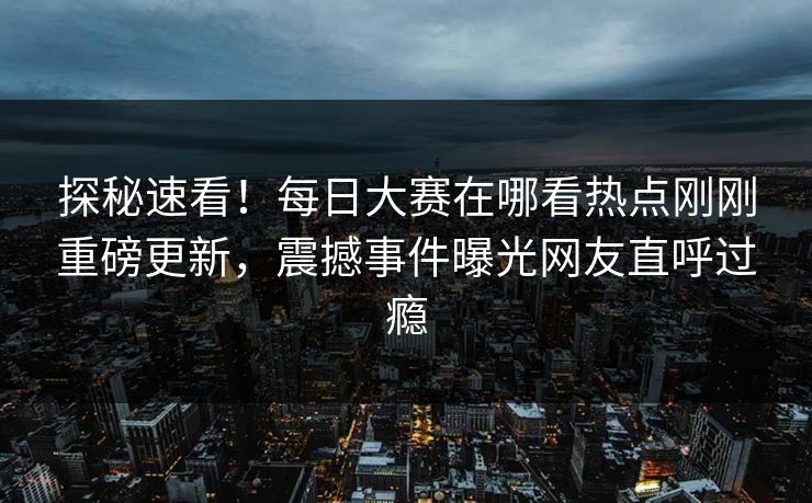 探秘速看！每日大赛在哪看热点刚刚重磅更新，震撼事件曝光网友直呼过瘾