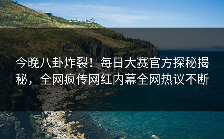 今晚八卦炸裂！每日大赛官方探秘揭秘，全网疯传网红内幕全网热议不断