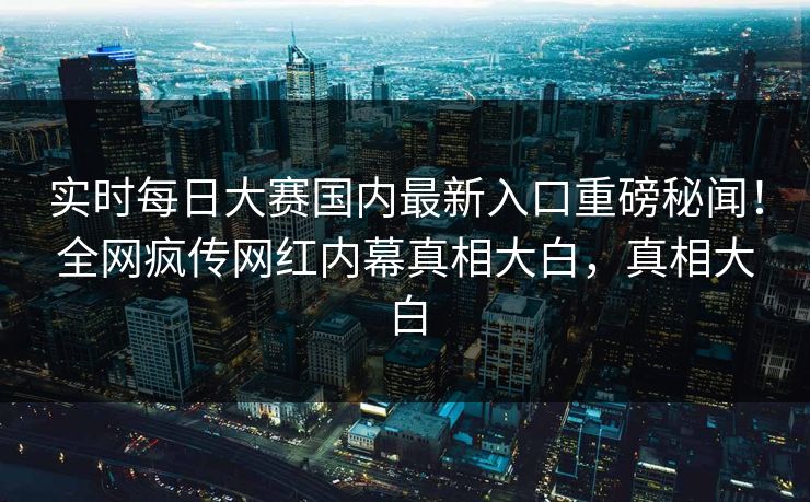 实时每日大赛国内最新入口重磅秘闻！全网疯传网红内幕真相大白，真相大白