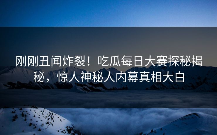 刚刚丑闻炸裂！吃瓜每日大赛探秘揭秘，惊人神秘人内幕真相大白