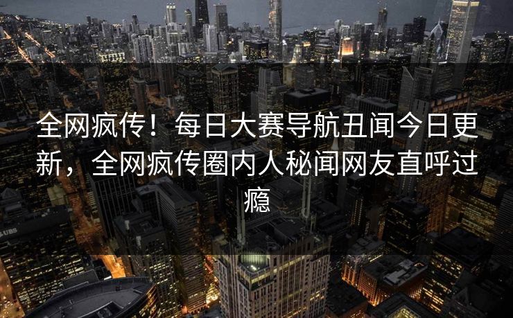 全网疯传！每日大赛导航丑闻今日更新，全网疯传圈内人秘闻网友直呼过瘾