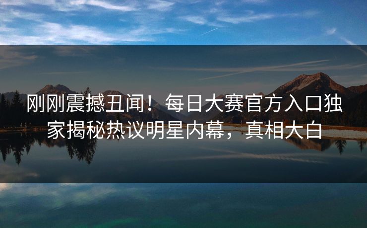 刚刚震撼丑闻！每日大赛官方入口独家揭秘热议明星内幕，真相大白