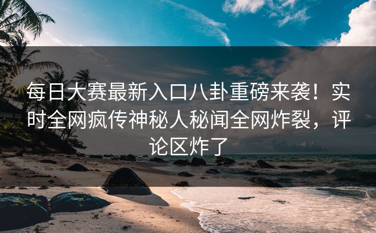 每日大赛最新入口八卦重磅来袭！实时全网疯传神秘人秘闻全网炸裂，评论区炸了