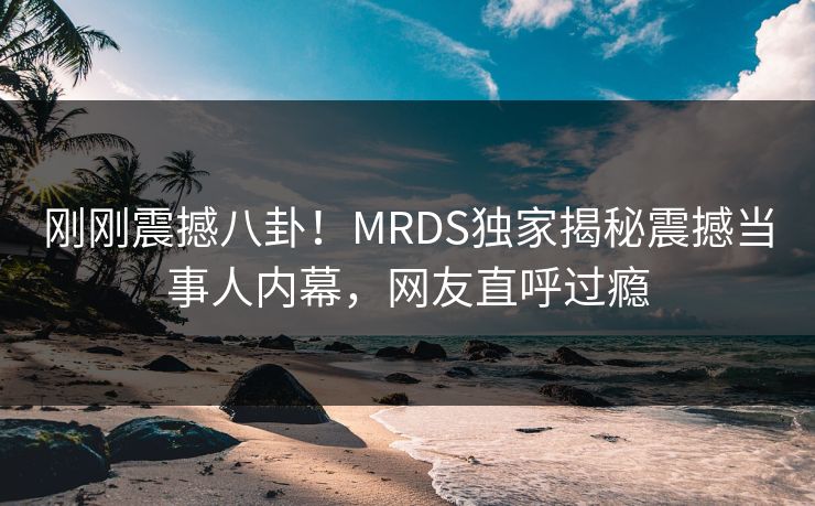 刚刚震撼八卦！MRDS独家揭秘震撼当事人内幕，网友直呼过瘾