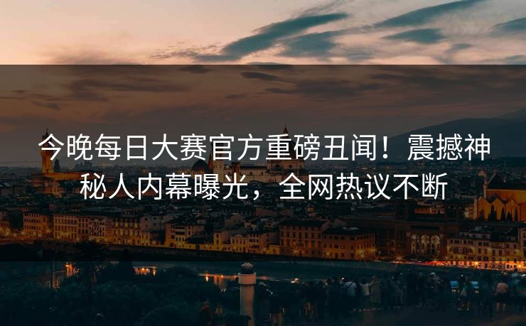 今晚每日大赛官方重磅丑闻！震撼神秘人内幕曝光，全网热议不断