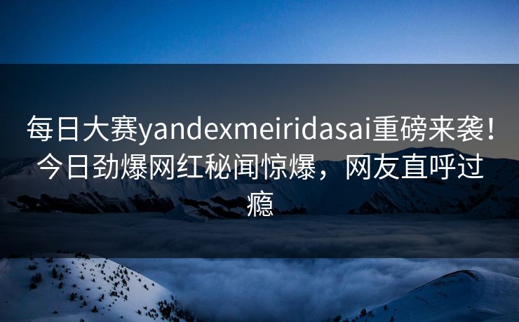 每日大赛yandexmeiridasai重磅来袭！今日劲爆网红秘闻惊爆，网友直呼过瘾
