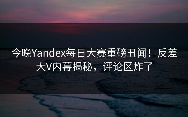 今晚Yandex每日大赛重磅丑闻！反差大V内幕揭秘，评论区炸了