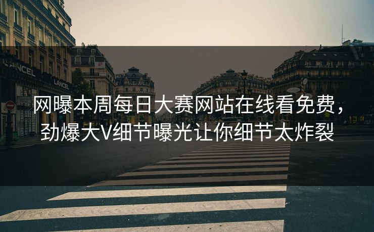 网曝本周每日大赛网站在线看免费，劲爆大V细节曝光让你细节太炸裂