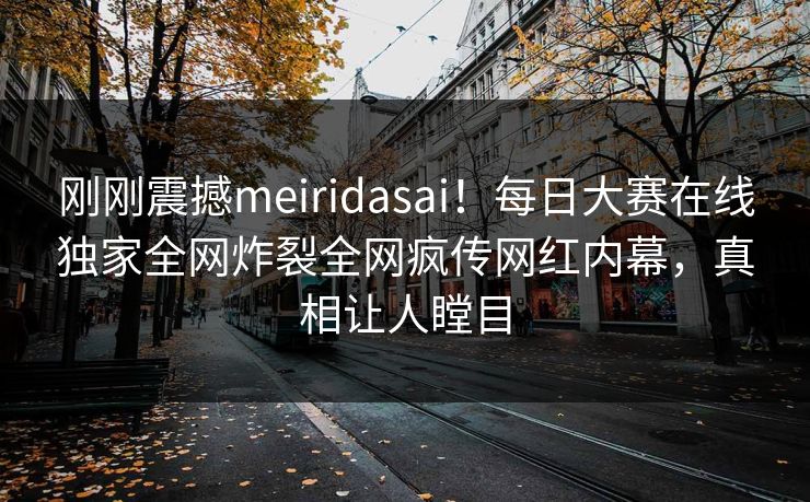 刚刚震撼meiridasai！每日大赛在线独家全网炸裂全网疯传网红内幕，真相让人瞠目