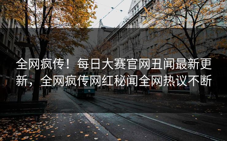 全网疯传！每日大赛官网丑闻最新更新，全网疯传网红秘闻全网热议不断