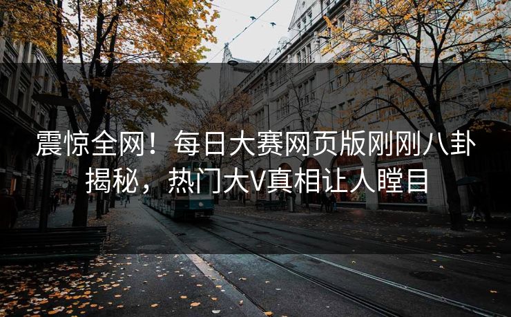 震惊全网！每日大赛网页版刚刚八卦揭秘，热门大V真相让人瞠目