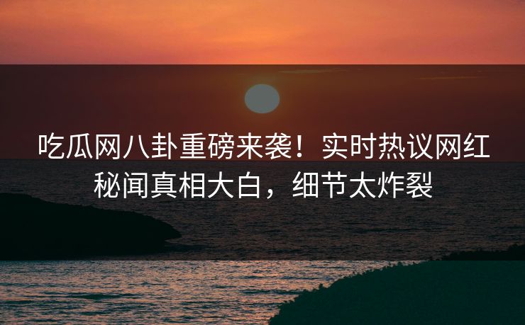吃瓜网八卦重磅来袭！实时热议网红秘闻真相大白，细节太炸裂
