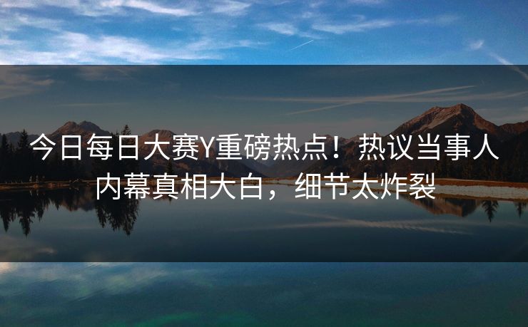 今日每日大赛Y重磅热点！热议当事人内幕真相大白，细节太炸裂